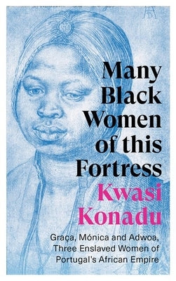 Many Black Women of This Fortress: Graça, Mónica and Adwoa, Three Enslaved Women of Portugal's African Empire by Konadu, Kwasi