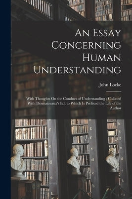 An Essay Concerning Human Understanding: With Thoughts On the Conduct of Understanding; Collated With Desmaizeaux's Ed. to Which Is Prefixed the Life by Locke, John