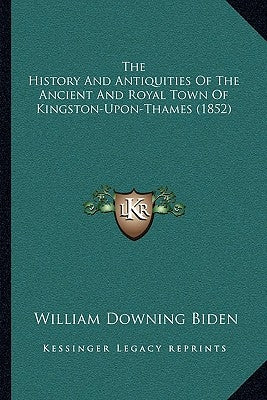 The History And Antiquities Of The Ancient And Royal Town Of Kingston-Upon-Thames (1852) by Biden, William Downing