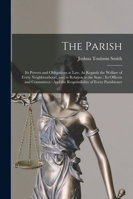 The Parish: Its Powers and Obligations at Law, As Regards the Welfare of Every Neighbourhood, and in Relation to the State: Its Of by Smith, Joshua Toulmin
