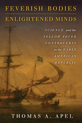 Feverish Bodies, Enlightened Minds: Science and the Yellow Fever Controversy in the Early American Republic by Apel, Thomas