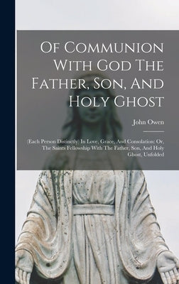 Of Communion With God The Father, Son, And Holy Ghost: (each Person Distinctly) In Love, Grace, And Consolation: Or, The Saints Fellowship With The Fa by Owen, John