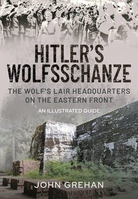 Hitler's Wolfsschanze: The Wolf's Lair Headquarters on the Eastern Front - An Illustrated Guide by Grehan, John