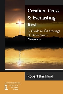 Creation, Cross and Everlasting Rest: A Guide to the Message of Three Great Oratorios by Bashford, Robert