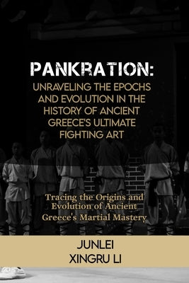 Pankration: Unraveling the Epochs and Evolution in the History of Ancient Greece's Ultimate Fighting Art: Tracing the Origins and by Xingru Li, Junlei
