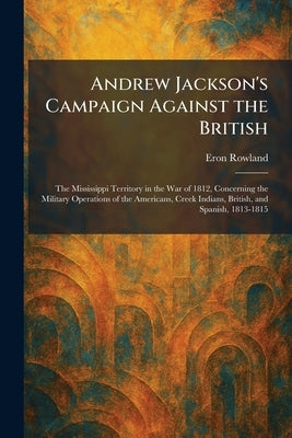 Andrew Jackson's Campaign Against the British: The Mississippi Territory in the War of 1812, Concerning the Military Operations of the Americans, Cree by Rowland, Eron