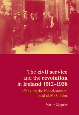 The Civil Service and the Revolution in Ireland 1912-1938: 'Shaking the Blood-Stained Hand of MR Collins' by Maguire, Martin