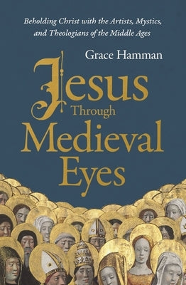 Jesus Through Medieval Eyes: Beholding Christ with the Artists, Mystics, and Theologians of the Middle Ages by Hamman, Grace