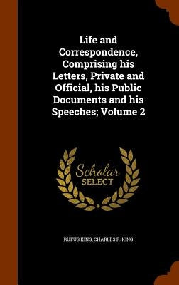 Life and Correspondence, Comprising his Letters, Private and Official, his Public Documents and his Speeches; Volume 2 by King, Rufus