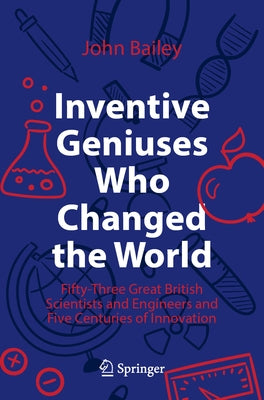 Inventive Geniuses Who Changed the World: Fifty-Three Great British Scientists and Engineers and Five Centuries of Innovation by Bailey, John