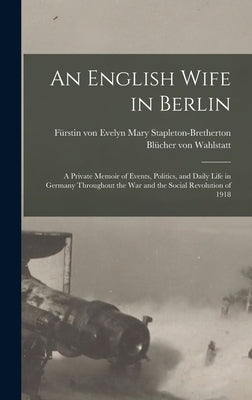 An English Wife in Berlin; a Private Memoir of Events, Politics, and Daily Life in Germany Throughout the war and the Social Revolution of 1918 by Blücher Von Wahlstatt, Evelyn Mary Stap