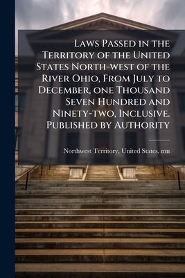 Laws Passed in the Territory of the United States North-west of the River Ohio, From July to December, one Thousand Seven Hundred and Ninety-two, Incl by Northwest Territory, United States Mn