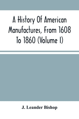 A History Of American Manufactures, From 1608 To 1860: Exhibiting The Origin And Growth Of The Principal Mechanic Arts And Manufactures, From The Earl by Leander Bishop, J.