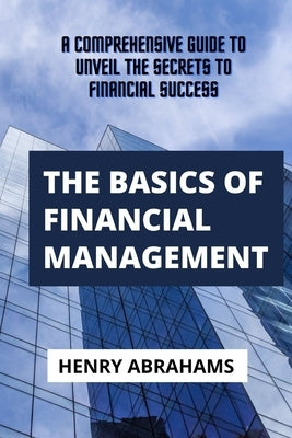 The basics of financial management: A Comprehensive Guide to Unveil the Secrets to Financial Success by Abrahams, Henry