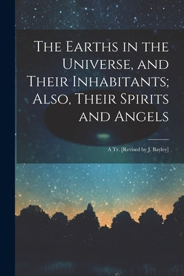 The Earths in the Universe, and Their Inhabitants; Also, Their Spirits and Angels: A Tr. [Revised by J. Bayley] by Anonymous