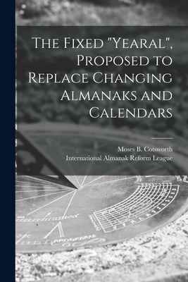 The Fixed Yearal [microform], Proposed to Replace Changing Almanaks and Calendars by Cotsworth, Moses B. (Moses Bruine) 1.