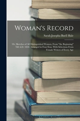 Woman's Record; or, Sketches of all Distinguished Women, From "the Beginning" Till A.D. 1850. Arranged in Four Eras. With Selections From Female Write by Hale, Sarah Josepha Buell