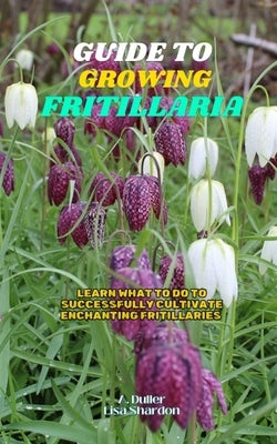 Guide to Growing Fritillaria: Learn what to do to successfully cultivate enchanting Fritillaries by Shardon, Lisa