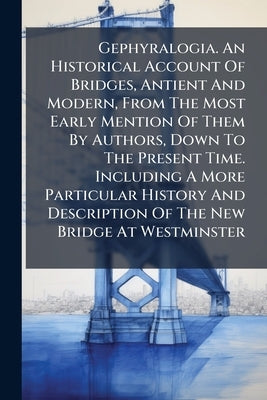 Gephyralogia. An Historical Account Of Bridges, Antient And Modern, From The Most Early Mention Of Them By Authors, Down To The Present Time. Includin by Anonymous