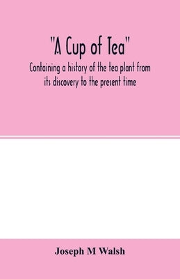 A cup of tea, containing a history of the tea plant from its discovery to the present time, including its botanical characteristics ... and embracing by M. Walsh, Joseph