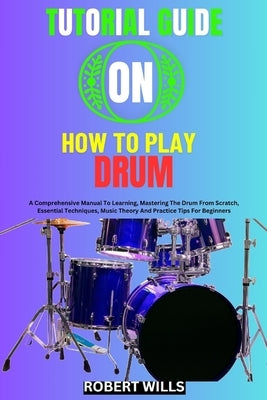 Tutorial Guide on How to Play Drum: A Comprehensive Manual To Learning, Mastering The Drum From Scratch, Essential Techniques, Music Theory And Practi by Wills, Robert