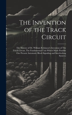 The Invention of the Track Circuit: The History of Dr. William Robinson's Invention of The Track Circuit, The Fundamental Unit Which Made Possible our by Anonymous