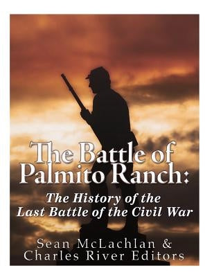 The Battle of Palmito Ranch: The History of the Last Battle of the Civil War by Charles River Editors