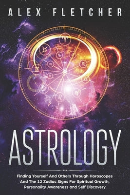Astrology: Finding Yourself And Others Through Horoscopes And The 12 Zodiac Signs For Spiritual Growth, Personality Awareness and by Fletcher, Alex