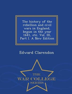 The history of the rebellion and civil wars in England, begun in the year 1641, etc. Vol. III, Part I. A New Edition - War College Series by Clarendon, Edward