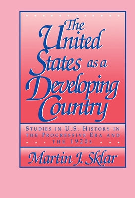 The United States as a Developing Country: Studies in U.S. History in the Progressive Era and the 1920s by Sklar, Martin J.