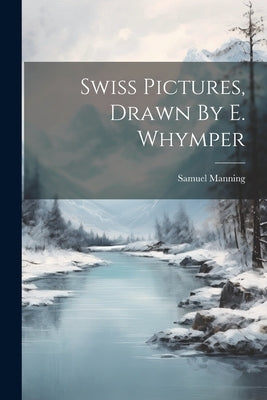Swiss Pictures, Drawn By E. Whymper by Manning, Samuel