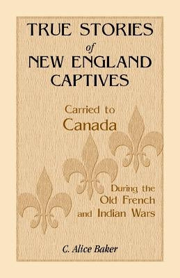 True Stories of New England Captives Carried to Canada During the Old French and Indian Wars by Baker, C. Alice