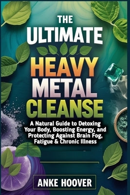 The Ultimate Heavy Metal Cleanse: A Natural Guide to Detoxing Your Body, Boosting Energy, and Protecting Against Brain Fog, Fatigue & Chronic Illness by Hoover, Anke