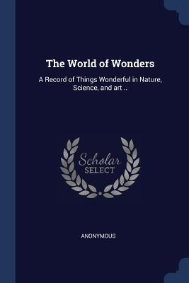The World of Wonders: A Record of Things Wonderful in Nature, Science, and art .. by Anonymous