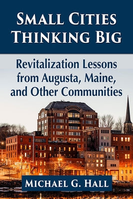 Small Cities Thinking Big: Revitalization Lessons from Augusta, Maine, and Other Communities by Hall, Michael G.