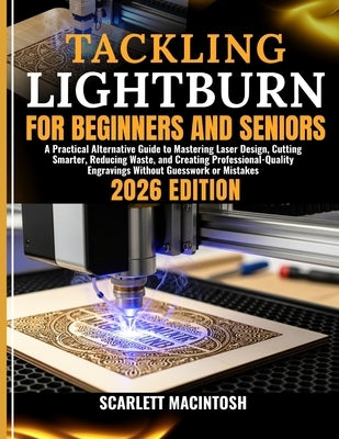 Tackling Lightburn for Beginners and Seniors: A Practical Alternative Guide to Mastering Laser Design, Cutting Smarter, Reducing Waste, and Creating P by Macintosh, Scarlett