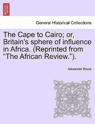 The Cape to Cairo; Or, Britain's Sphere of Influence in Africa. (Reprinted from "The African Review."). by Bruce, Alexander
