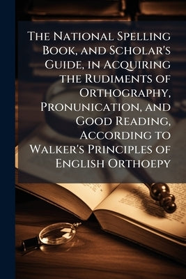The National Spelling Book, and Scholar's Guide, in Acquiring the Rudiments of Orthography, Pronunication, and Good Reading, According to Walker's Pri by Anonymous