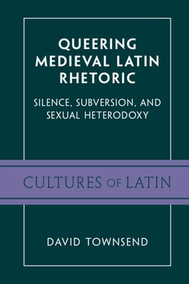 Queering Medieval Latin Rhetoric: Silence, Subversion, and Sexual Heterodoxy by Townsend, David