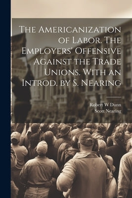 The Americanization of Labor. The Employers' Offensive Against the Trade Unions. With an Introd. by S. Nearing by Dunn, Robert W.