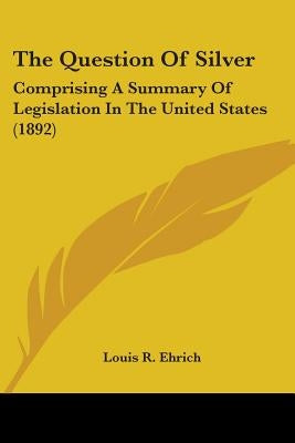 The Question Of Silver: Comprising A Summary Of Legislation In The United States (1892) by Ehrich, Louis R.