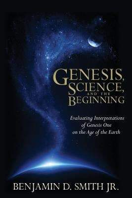 Genesis, Science, and the Beginning: Evaluating Interpretations of Genesis One on the Age of the Earth by Smith Jr, Benjamin D.