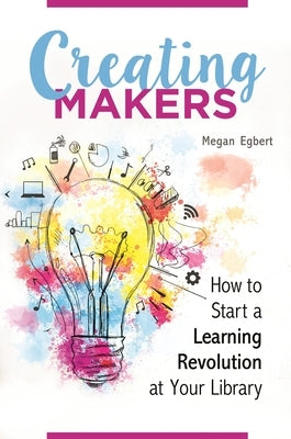 Creating Makers: How to Start a Learning Revolution at Your Library by Egbert, Megan