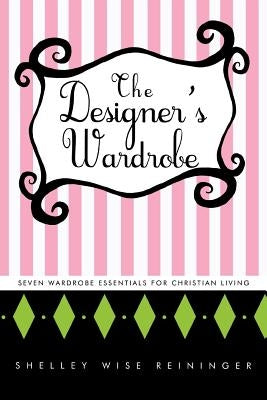 The Designer's Wardrobe: Seven Wardrobe Essentials for Christian Living by Reininger, Shelley Wise