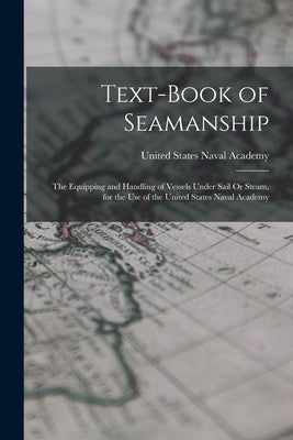 Text-Book of Seamanship: The Equipping and Handling of Vessels Under Sail Or Steam, for the Use of the United States Naval Academy by United States Naval Academy
