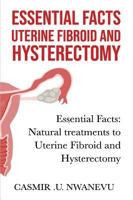 Essential facts uterine fibroid and hysterectomy: Essential facts: Natural treatments to uterine fibroid and hysterectomy by Nwanevu, Casmir U.