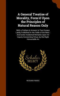 A General Treatise of Morality, Form'd Upon the Principles of Natural Reason Only: With a Preface in Answer to Two Essays Lately Published in the Fabl by Fiddes, Richard