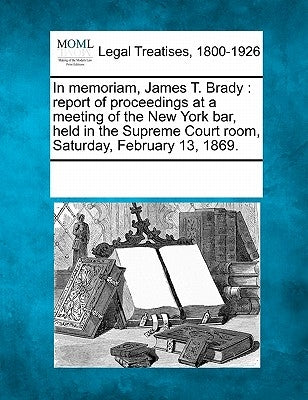 In Memoriam, James T. Brady: Report of Proceedings at a Meeting of the New York Bar, Held in the Supreme Court Room, Saturday, February 13, 1869. by Multiple Contributors