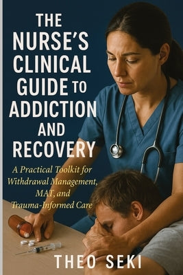 The Nurse's Clinical Guide to Addiction and Recovery: A Practical Toolkit for Withdrawal Management, MAT, and Trauma-Informed Care by Seki, Theo