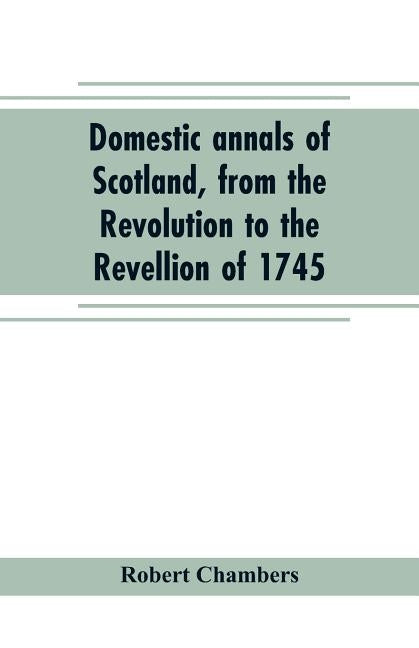 Domestic annals of Scotland, from the Revolution to the Revellion of 1745 by Chambers, Robert